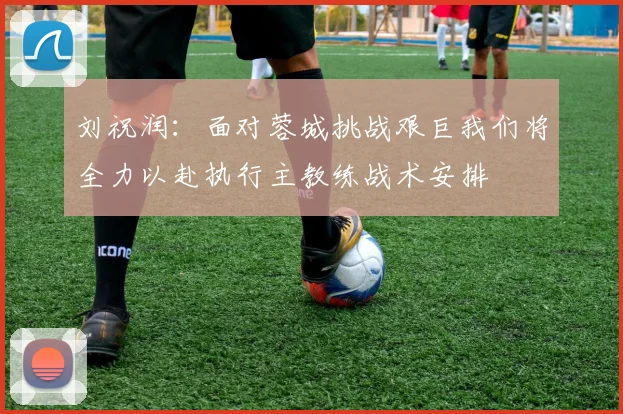 刘祝润：面对蓉城挑战艰巨我们将全力以赴执行主教练战术安排