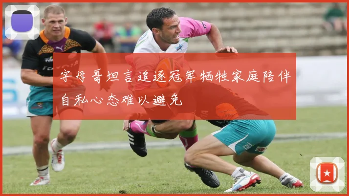 字母哥坦言追逐冠军牺牲家庭陪伴自私心态难以避免