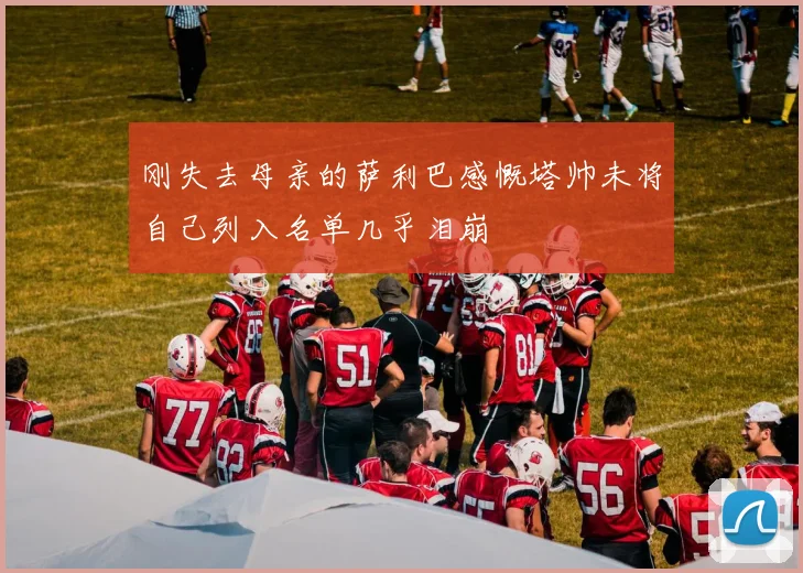 刚失去母亲的萨利巴感慨塔帅未将自己列入名单几乎泪崩