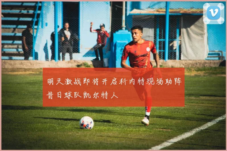 明天激战即将开启科内特现场助阵昔日球队凯尔特人