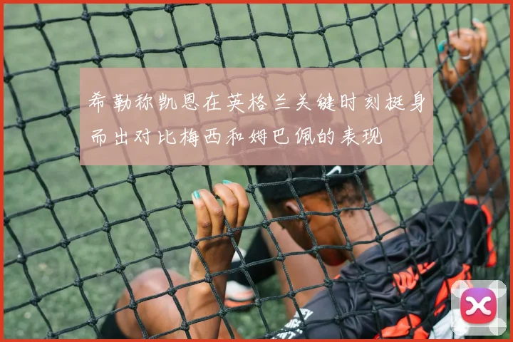 希勒称凯恩在英格兰关键时刻挺身而出对比梅西和姆巴佩的表现