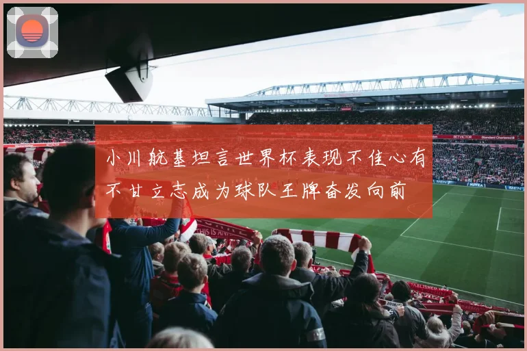 小川航基坦言世界杯表现不佳心有不甘立志成为球队王牌奋发向前