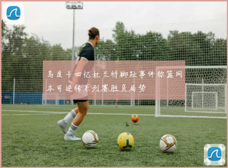 乌度卡回忆杜兰特脚趾事件称篮网本可逆转系列赛胜负局势
