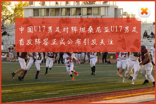 中国U17男足对阵坦桑尼亚U17男足首发阵容正式公布引发关注