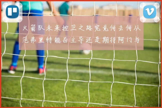 火箭队未来控卫之路究竟何去何从范弗里特能否主导还是期待阿门与谢泼德崛起