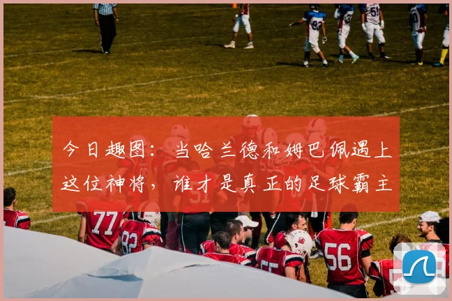今日趣图：当哈兰德和姆巴佩遇上这位神将，谁才是真正的足球霸主