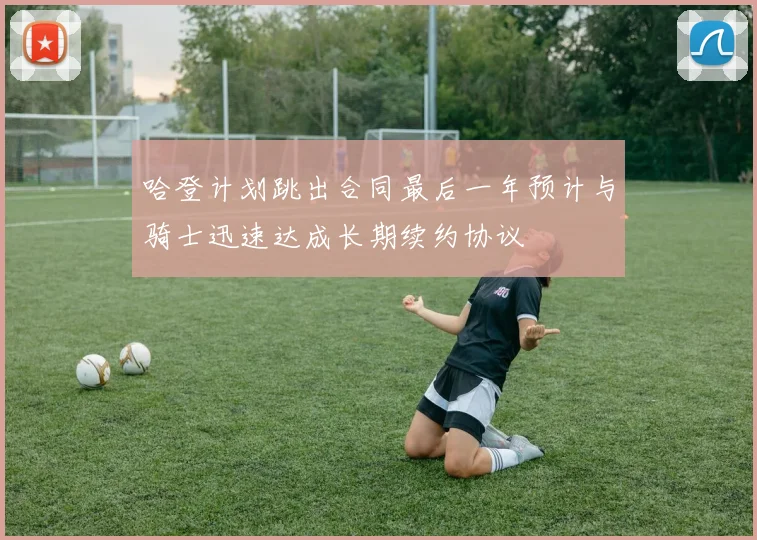 哈登计划跳出合同最后一年预计与骑士迅速达成长期续约协议