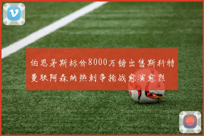 伯恩茅斯标价8000万镑出售斯科特曼联阿森纳热刺争抢战愈演愈烈