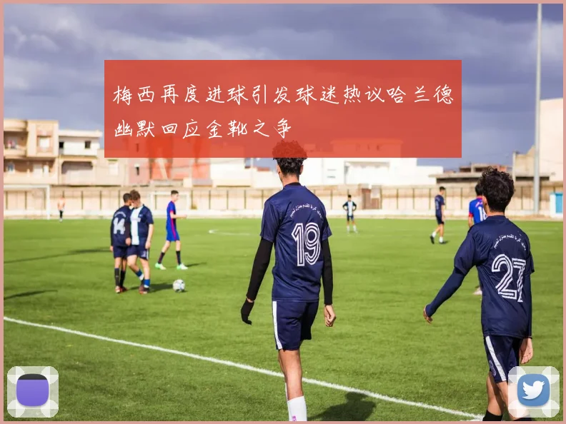 梅西再度进球引发球迷热议哈兰德幽默回应金靴之争