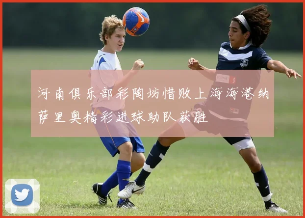河南俱乐部彩陶坊惜败上海海港纳萨里奥精彩进球助队获胜
