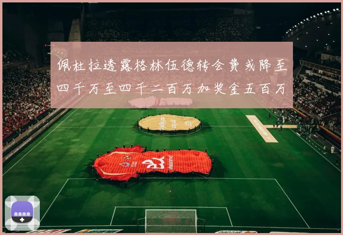 佩杜拉透露格林伍德转会费或降至四千万至四千二百万加奖金五百万至六百万