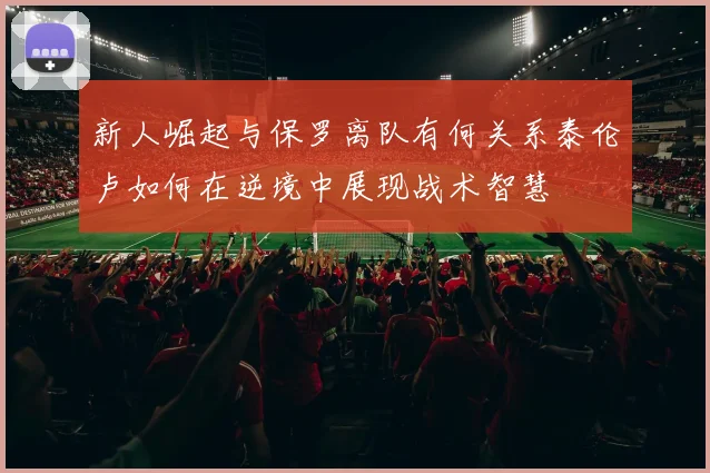 新人崛起与保罗离队有何关系泰伦卢如何在逆境中展现战术智慧