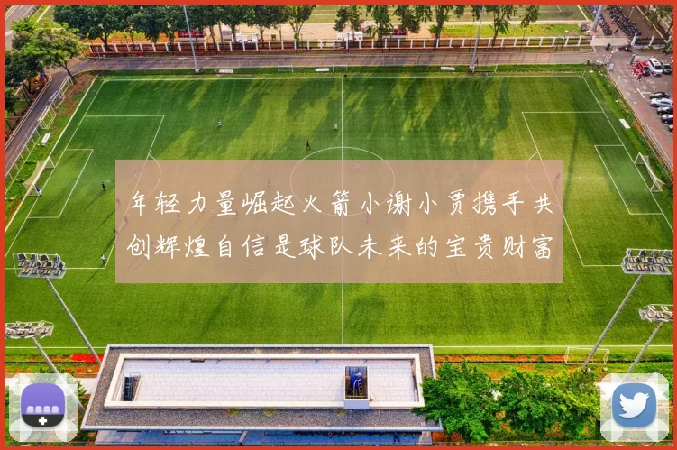 年轻力量崛起火箭小谢小贾携手共创辉煌自信是球队未来的宝贵财富