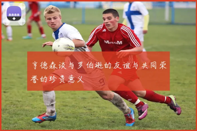 亨德森谈与罗伯逊的友谊与共同荣誉的珍贵意义