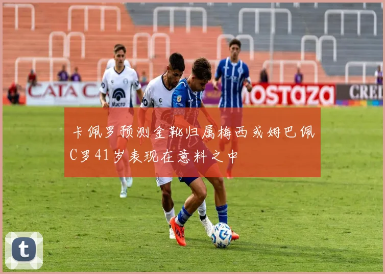 卡佩罗预测金靴归属梅西或姆巴佩C罗41岁表现在意料之中