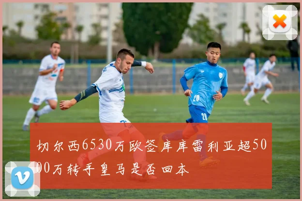 切尔西6530万欧签库库雷利亚超5000万转手皇马是否回本