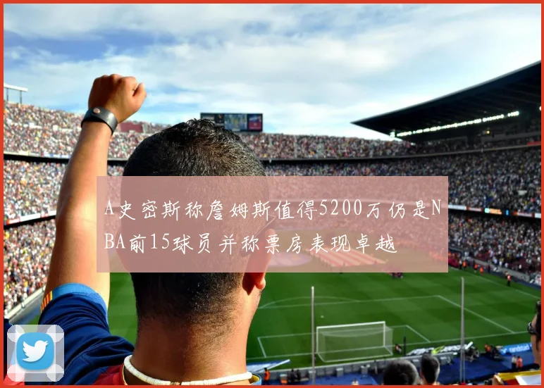 A史密斯称詹姆斯值得5200万仍是NBA前15球员并称票房表现卓越