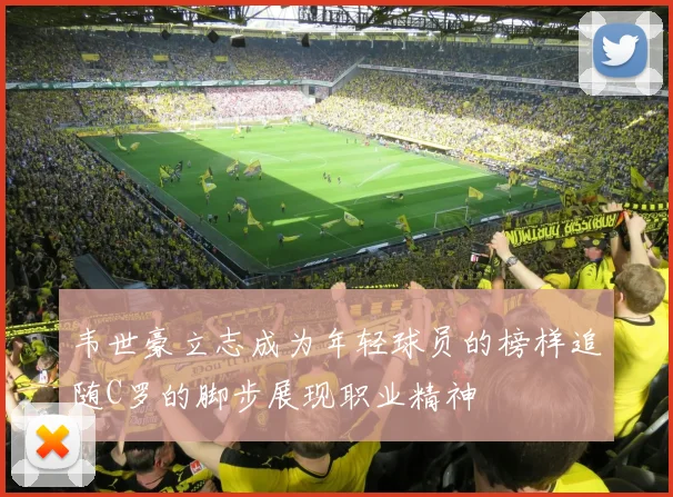 韦世豪立志成为年轻球员的榜样追随C罗的脚步展现职业精神