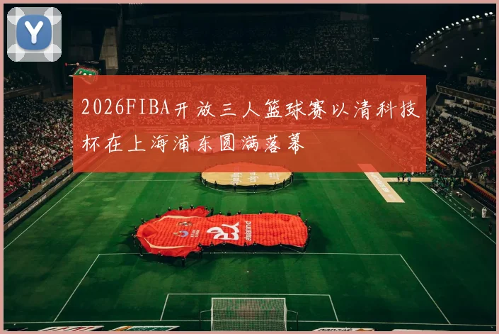 2026FIBA开放三人篮球赛以清科技杯在上海浦东圆满落幕