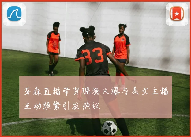 芬森直播带货现场火爆与美女主播互动频繁引发热议