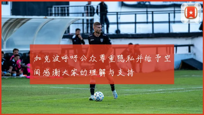 加克波呼吁公众尊重隐私并给予空间感谢大家的理解与支持
