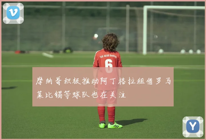 摩纳哥积极推动阿丁格拉租借罗马莱比锡等球队也在关注