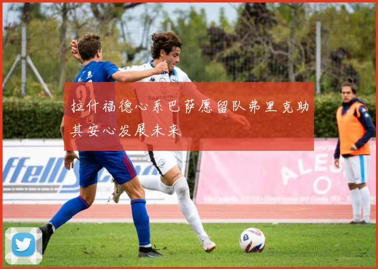 拉什福德心系巴萨愿留队弗里克助其安心发展未来