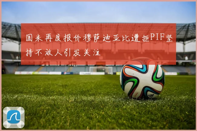 国米再度报价穆萨迪亚比遭拒PIF坚持不放人引发关注